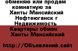 обменяю или продам 2-комнатную за 600 - Ханты-Мансийский, Нефтеюганск г. Недвижимость » Квартиры обмен   . Ханты-Мансийский